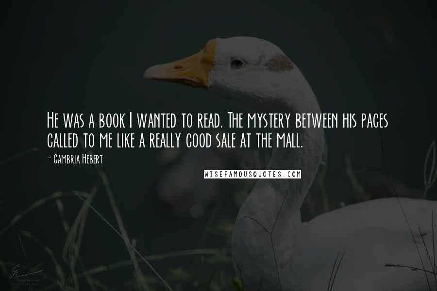 Cambria Hebert Quotes: He was a book I wanted to read. The mystery between his pages called to me like a really good sale at the mall.