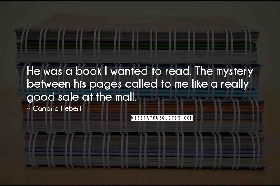 Cambria Hebert Quotes: He was a book I wanted to read. The mystery between his pages called to me like a really good sale at the mall.