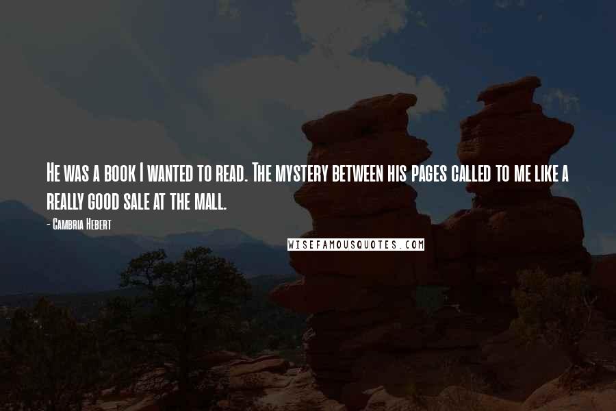Cambria Hebert Quotes: He was a book I wanted to read. The mystery between his pages called to me like a really good sale at the mall.
