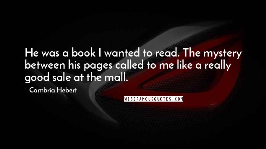 Cambria Hebert Quotes: He was a book I wanted to read. The mystery between his pages called to me like a really good sale at the mall.
