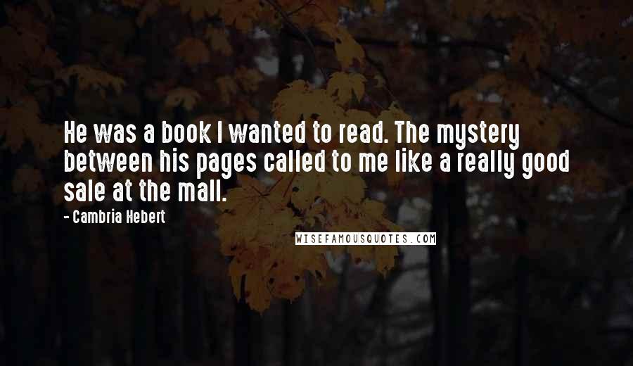 Cambria Hebert Quotes: He was a book I wanted to read. The mystery between his pages called to me like a really good sale at the mall.