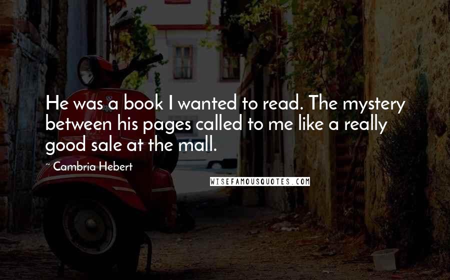 Cambria Hebert Quotes: He was a book I wanted to read. The mystery between his pages called to me like a really good sale at the mall.