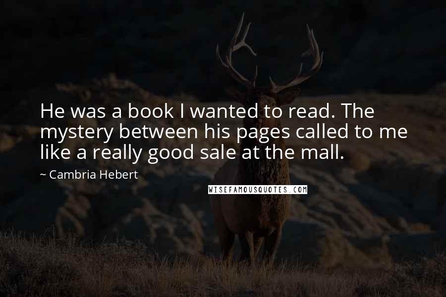 Cambria Hebert Quotes: He was a book I wanted to read. The mystery between his pages called to me like a really good sale at the mall.