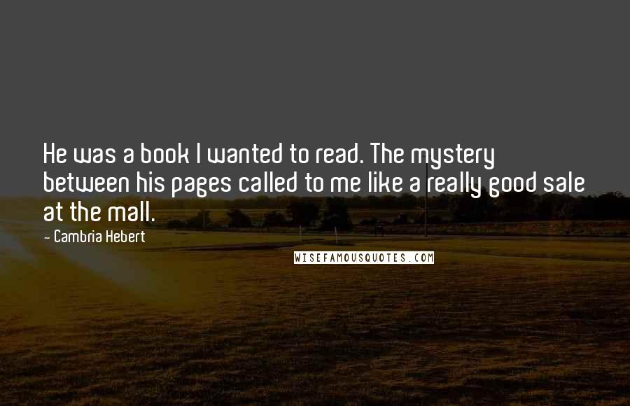 Cambria Hebert Quotes: He was a book I wanted to read. The mystery between his pages called to me like a really good sale at the mall.