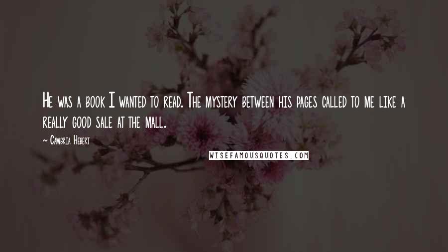 Cambria Hebert Quotes: He was a book I wanted to read. The mystery between his pages called to me like a really good sale at the mall.
