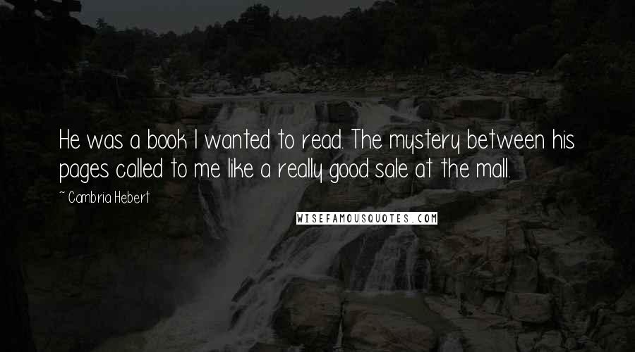 Cambria Hebert Quotes: He was a book I wanted to read. The mystery between his pages called to me like a really good sale at the mall.