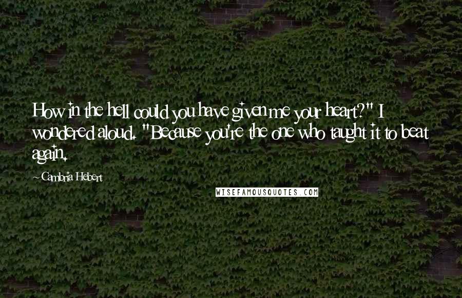 Cambria Hebert Quotes: How in the hell could you have given me your heart?" I wondered aloud. "Because you're the one who taught it to beat again.