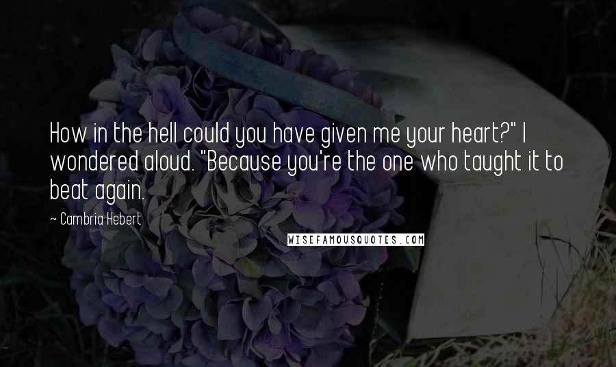 Cambria Hebert Quotes: How in the hell could you have given me your heart?" I wondered aloud. "Because you're the one who taught it to beat again.