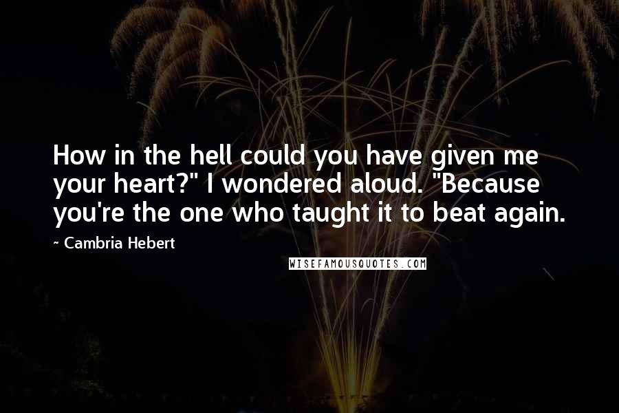 Cambria Hebert Quotes: How in the hell could you have given me your heart?" I wondered aloud. "Because you're the one who taught it to beat again.