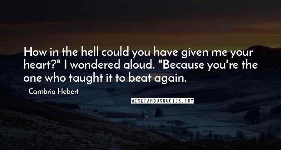 Cambria Hebert Quotes: How in the hell could you have given me your heart?" I wondered aloud. "Because you're the one who taught it to beat again.