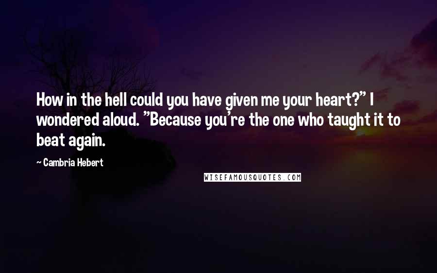 Cambria Hebert Quotes: How in the hell could you have given me your heart?" I wondered aloud. "Because you're the one who taught it to beat again.