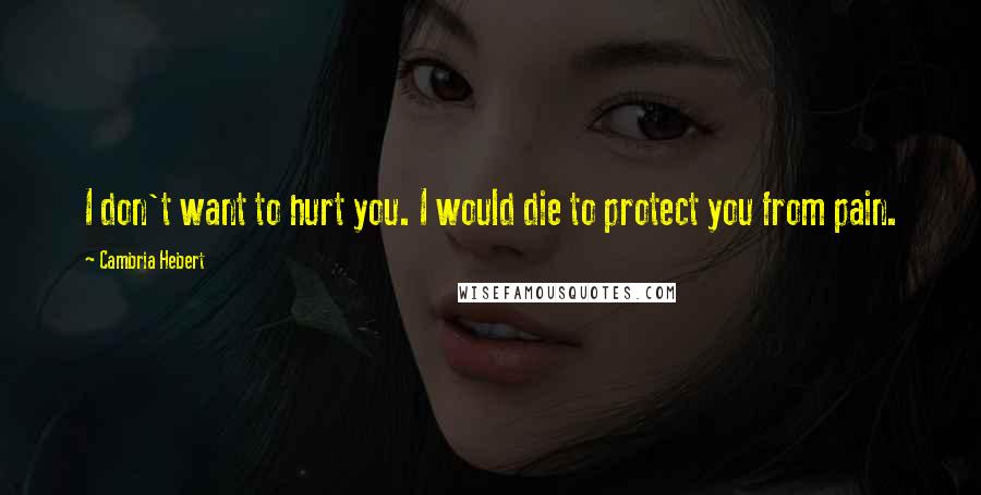 Cambria Hebert Quotes: I don't want to hurt you. I would die to protect you from pain.