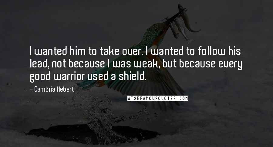 Cambria Hebert Quotes: I wanted him to take over. I wanted to follow his lead, not because I was weak, but because every good warrior used a shield.