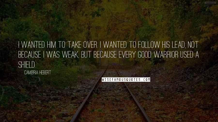 Cambria Hebert Quotes: I wanted him to take over. I wanted to follow his lead, not because I was weak, but because every good warrior used a shield.