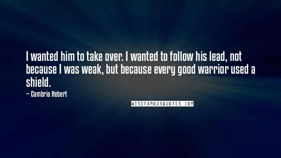 Cambria Hebert Quotes: I wanted him to take over. I wanted to follow his lead, not because I was weak, but because every good warrior used a shield.