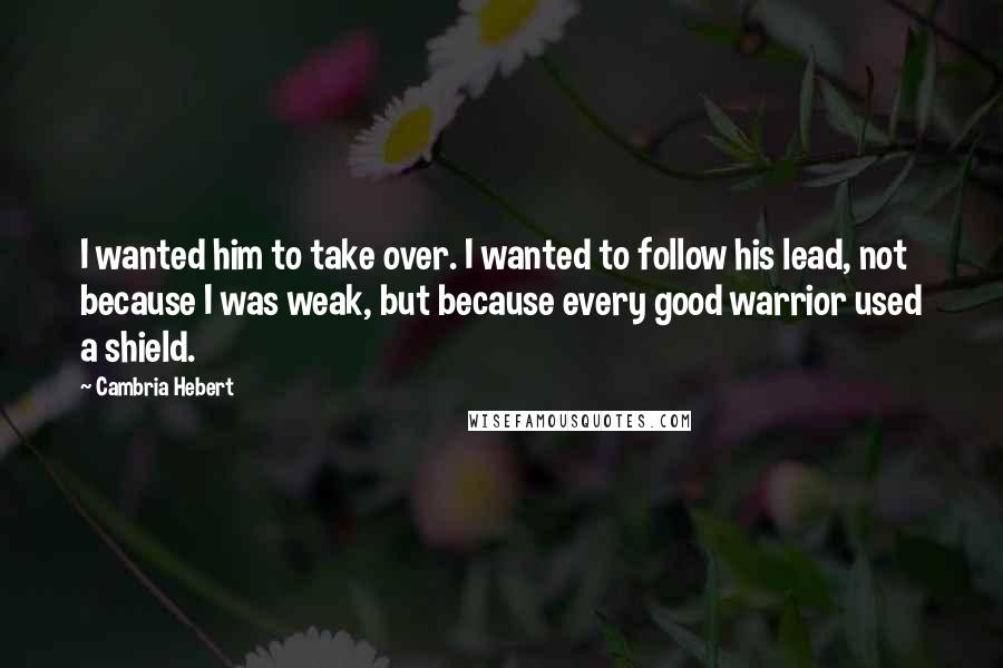 Cambria Hebert Quotes: I wanted him to take over. I wanted to follow his lead, not because I was weak, but because every good warrior used a shield.