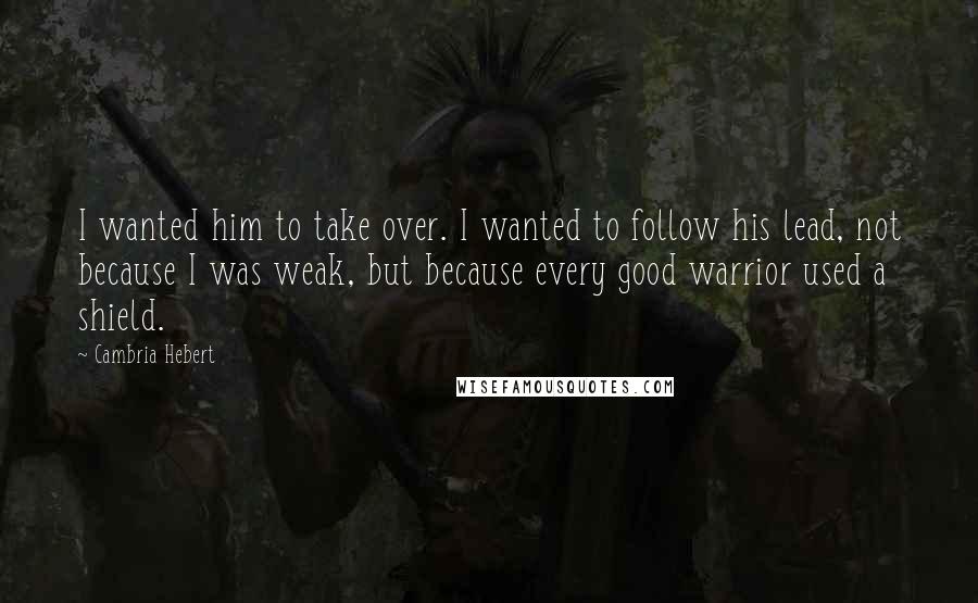 Cambria Hebert Quotes: I wanted him to take over. I wanted to follow his lead, not because I was weak, but because every good warrior used a shield.