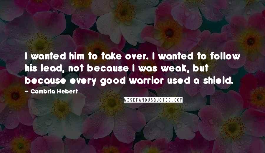 Cambria Hebert Quotes: I wanted him to take over. I wanted to follow his lead, not because I was weak, but because every good warrior used a shield.