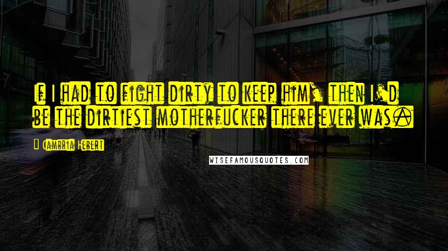 Cambria Hebert Quotes: If I had to fight dirty to keep him, then I'd be the dirtiest motherfucker there ever was.