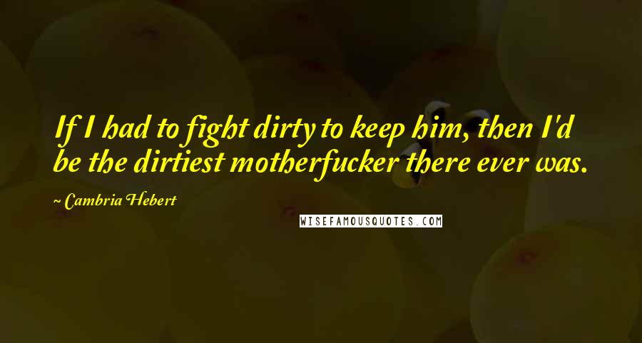 Cambria Hebert Quotes: If I had to fight dirty to keep him, then I'd be the dirtiest motherfucker there ever was.