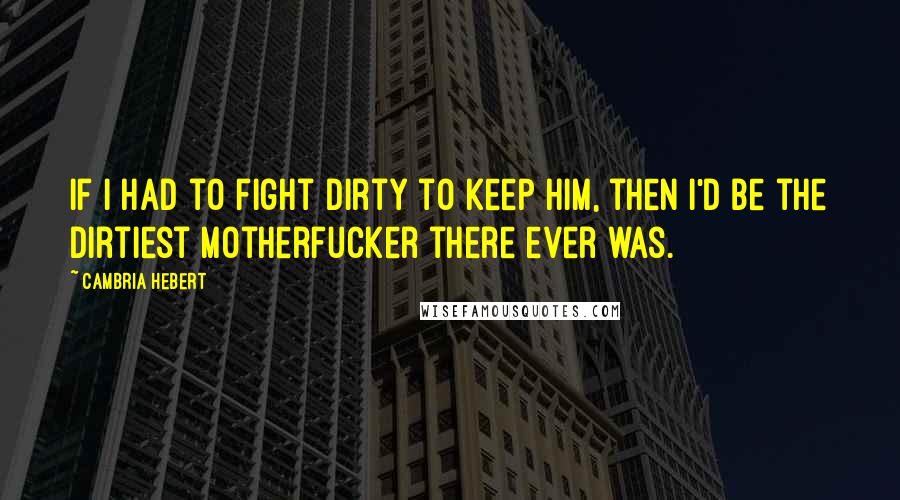 Cambria Hebert Quotes: If I had to fight dirty to keep him, then I'd be the dirtiest motherfucker there ever was.