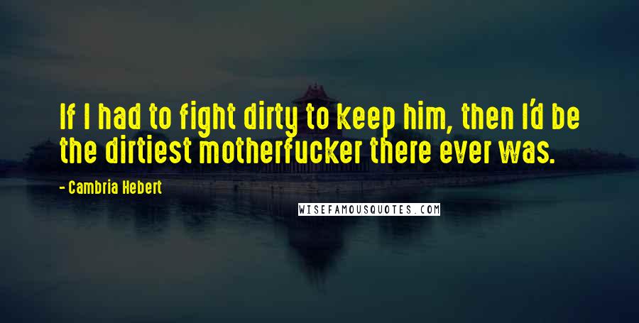 Cambria Hebert Quotes: If I had to fight dirty to keep him, then I'd be the dirtiest motherfucker there ever was.