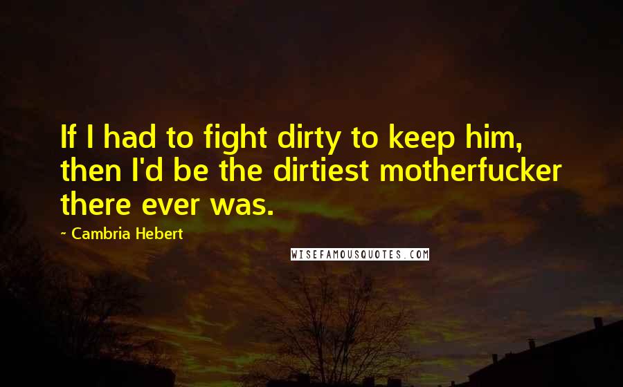 Cambria Hebert Quotes: If I had to fight dirty to keep him, then I'd be the dirtiest motherfucker there ever was.