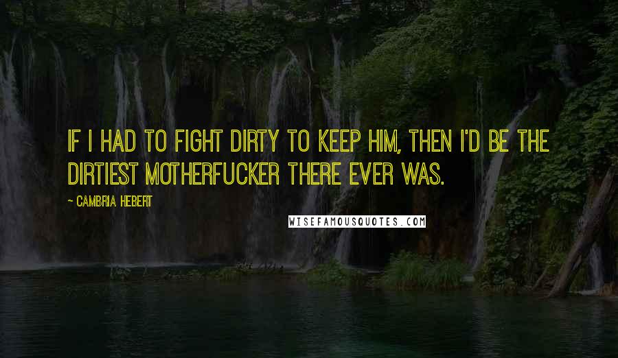 Cambria Hebert Quotes: If I had to fight dirty to keep him, then I'd be the dirtiest motherfucker there ever was.