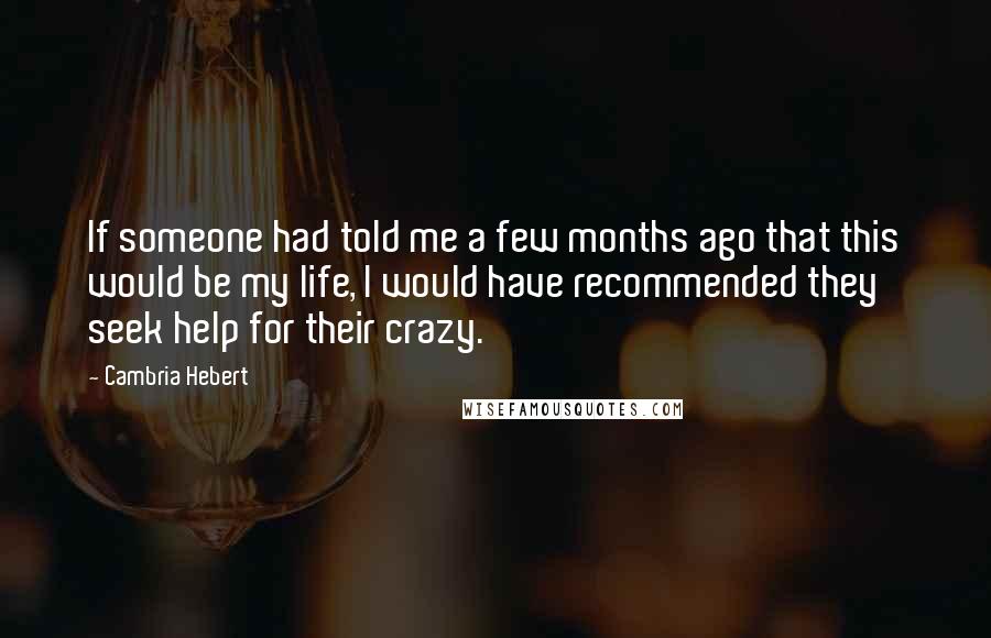 Cambria Hebert Quotes: If someone had told me a few months ago that this would be my life, I would have recommended they seek help for their crazy.