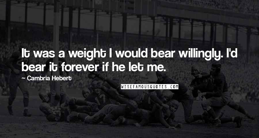 Cambria Hebert Quotes: It was a weight I would bear willingly. I'd bear it forever if he let me.