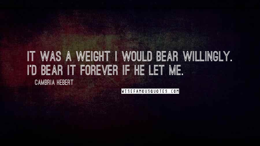Cambria Hebert Quotes: It was a weight I would bear willingly. I'd bear it forever if he let me.