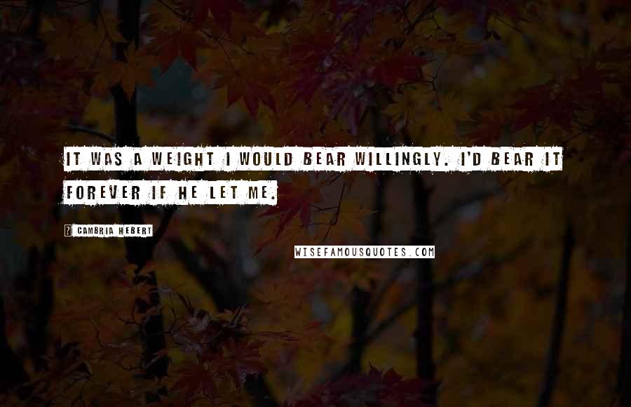 Cambria Hebert Quotes: It was a weight I would bear willingly. I'd bear it forever if he let me.