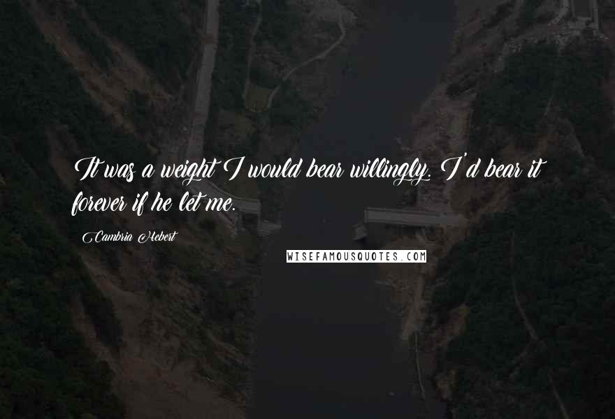 Cambria Hebert Quotes: It was a weight I would bear willingly. I'd bear it forever if he let me.