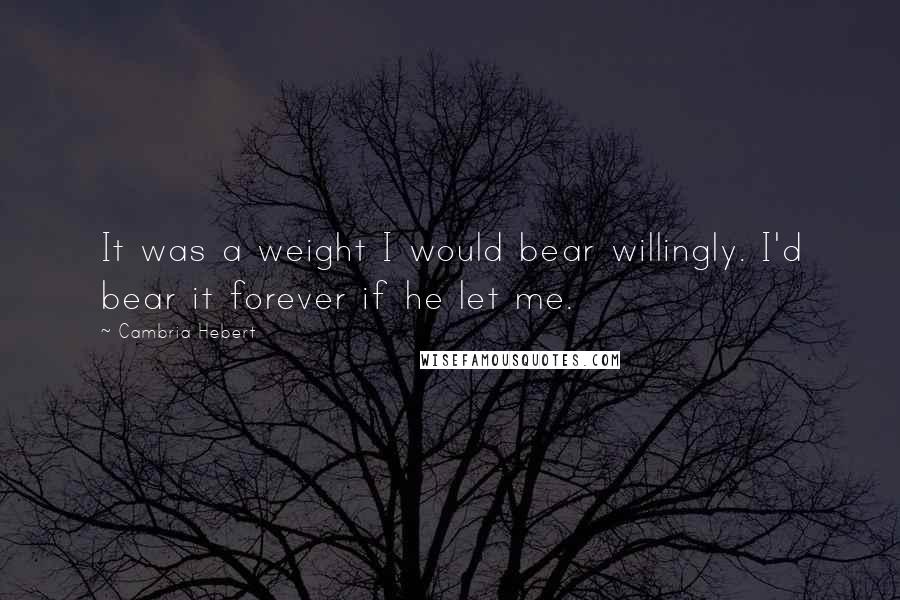 Cambria Hebert Quotes: It was a weight I would bear willingly. I'd bear it forever if he let me.