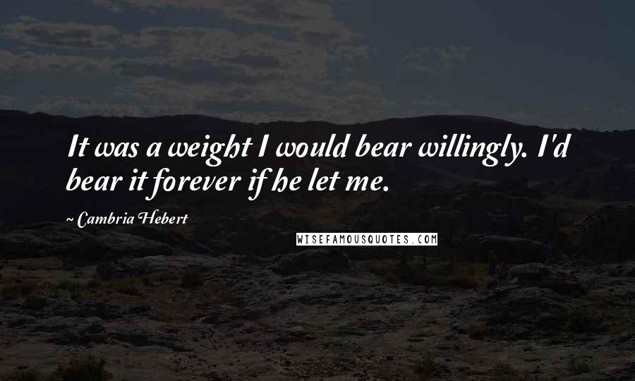 Cambria Hebert Quotes: It was a weight I would bear willingly. I'd bear it forever if he let me.