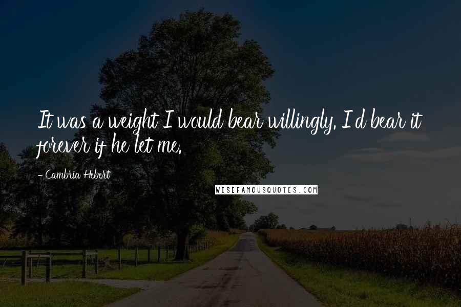 Cambria Hebert Quotes: It was a weight I would bear willingly. I'd bear it forever if he let me.
