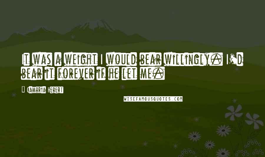 Cambria Hebert Quotes: It was a weight I would bear willingly. I'd bear it forever if he let me.
