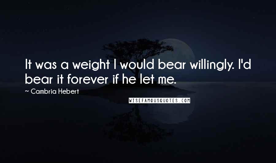 Cambria Hebert Quotes: It was a weight I would bear willingly. I'd bear it forever if he let me.
