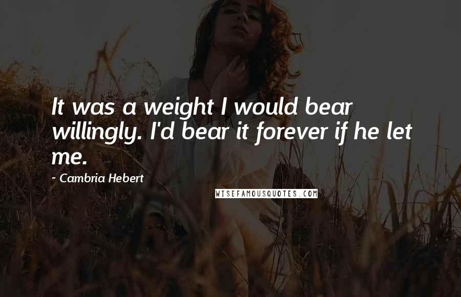 Cambria Hebert Quotes: It was a weight I would bear willingly. I'd bear it forever if he let me.