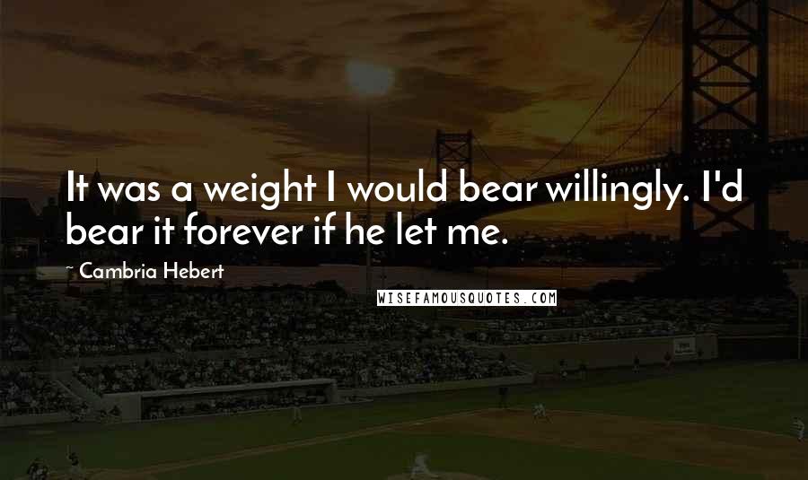 Cambria Hebert Quotes: It was a weight I would bear willingly. I'd bear it forever if he let me.