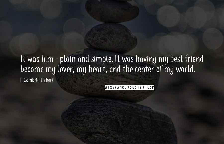 Cambria Hebert Quotes: It was him - plain and simple. It was having my best friend become my lover, my heart, and the center of my world.