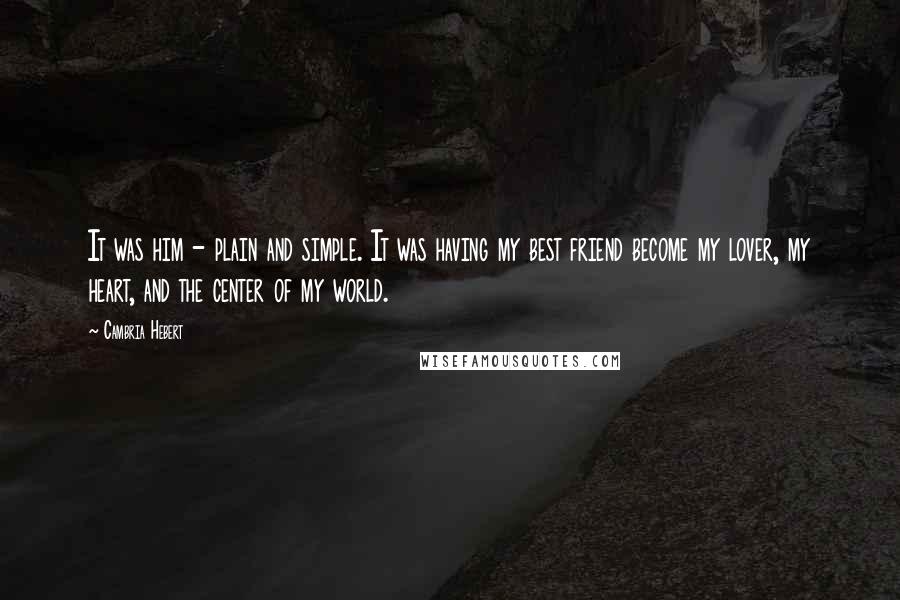 Cambria Hebert Quotes: It was him - plain and simple. It was having my best friend become my lover, my heart, and the center of my world.