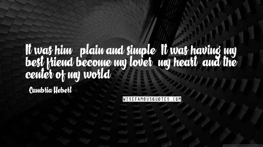 Cambria Hebert Quotes: It was him - plain and simple. It was having my best friend become my lover, my heart, and the center of my world.