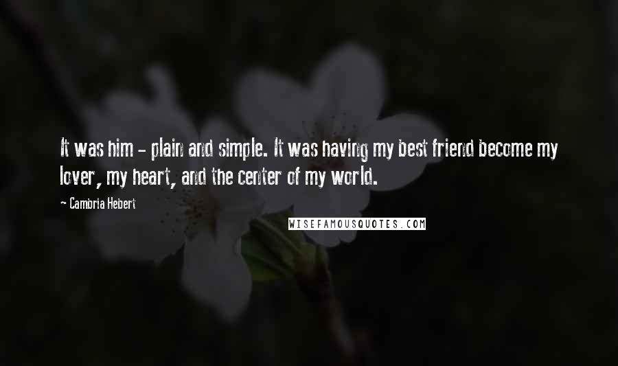 Cambria Hebert Quotes: It was him - plain and simple. It was having my best friend become my lover, my heart, and the center of my world.