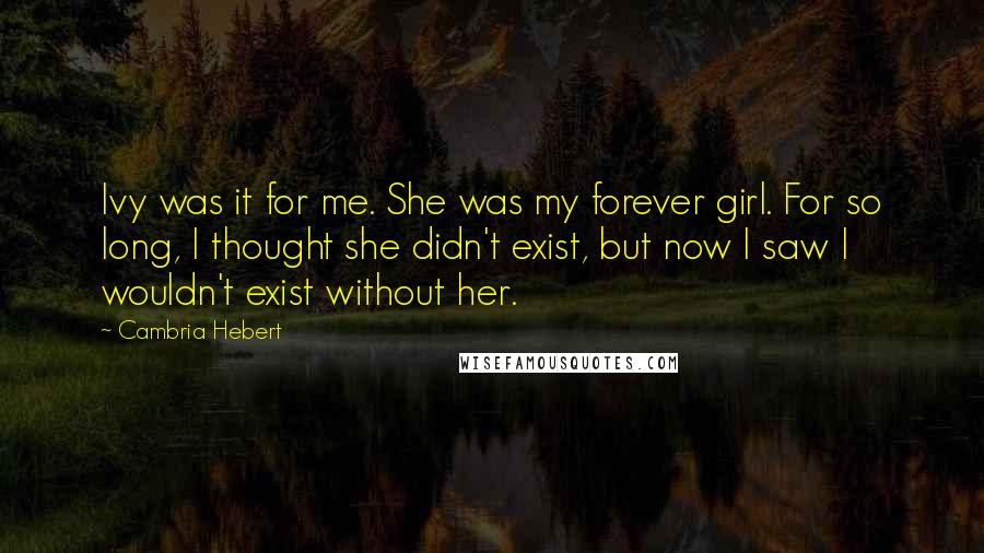 Cambria Hebert Quotes: Ivy was it for me. She was my forever girl. For so long, I thought she didn't exist, but now I saw I wouldn't exist without her.