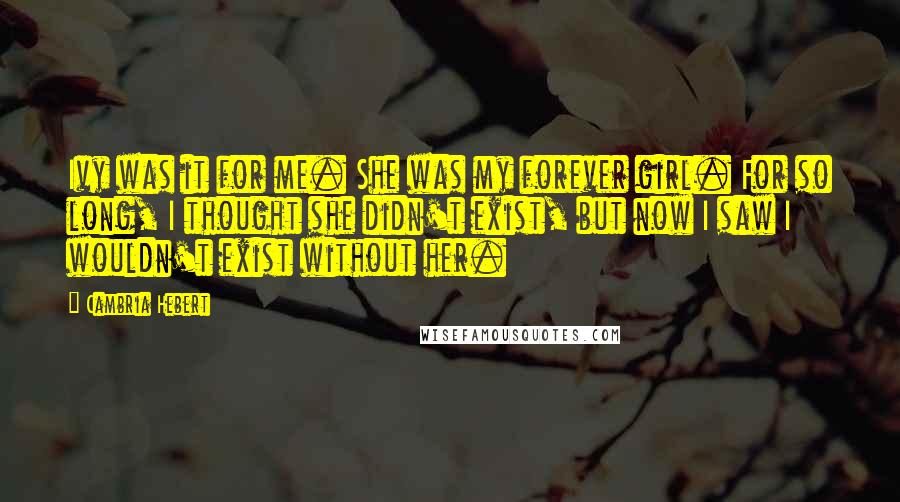 Cambria Hebert Quotes: Ivy was it for me. She was my forever girl. For so long, I thought she didn't exist, but now I saw I wouldn't exist without her.