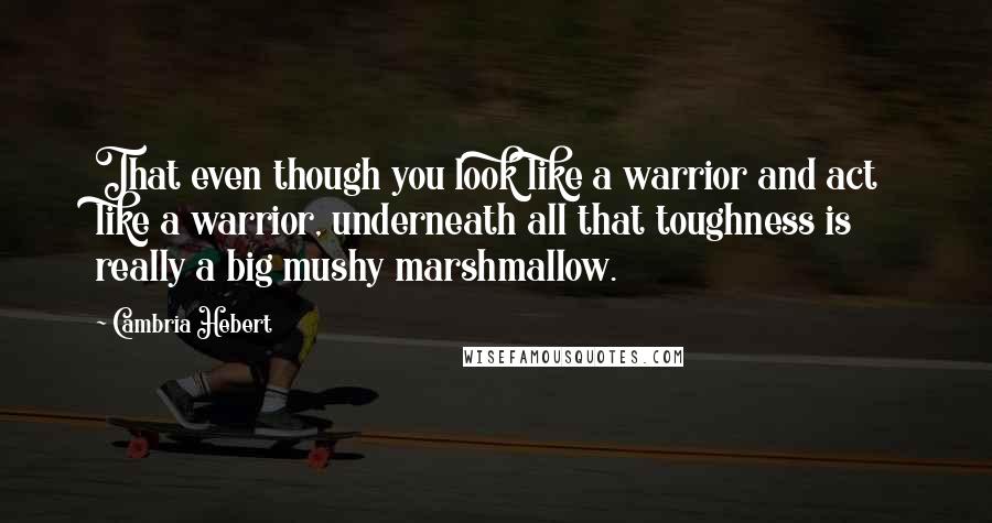 Cambria Hebert Quotes: That even though you look like a warrior and act like a warrior, underneath all that toughness is really a big mushy marshmallow.