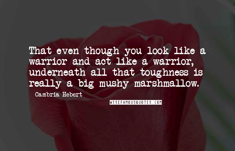 Cambria Hebert Quotes: That even though you look like a warrior and act like a warrior, underneath all that toughness is really a big mushy marshmallow.