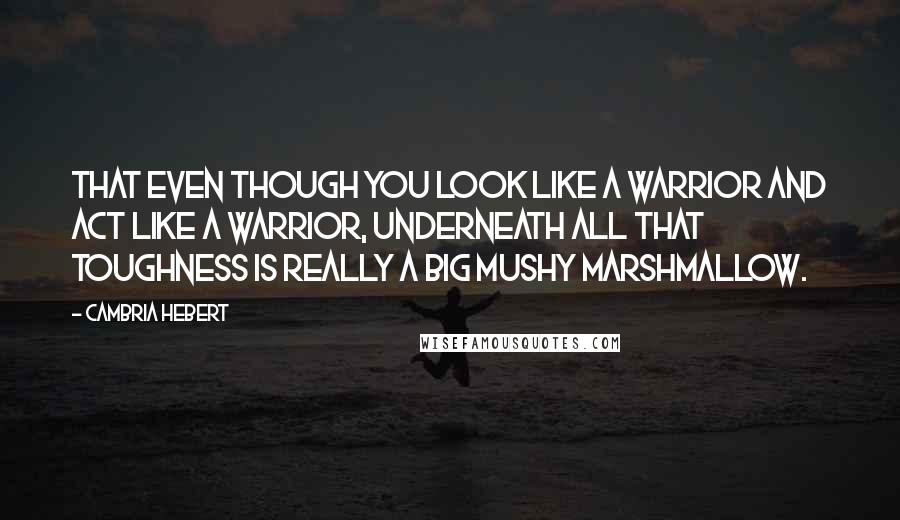 Cambria Hebert Quotes: That even though you look like a warrior and act like a warrior, underneath all that toughness is really a big mushy marshmallow.
