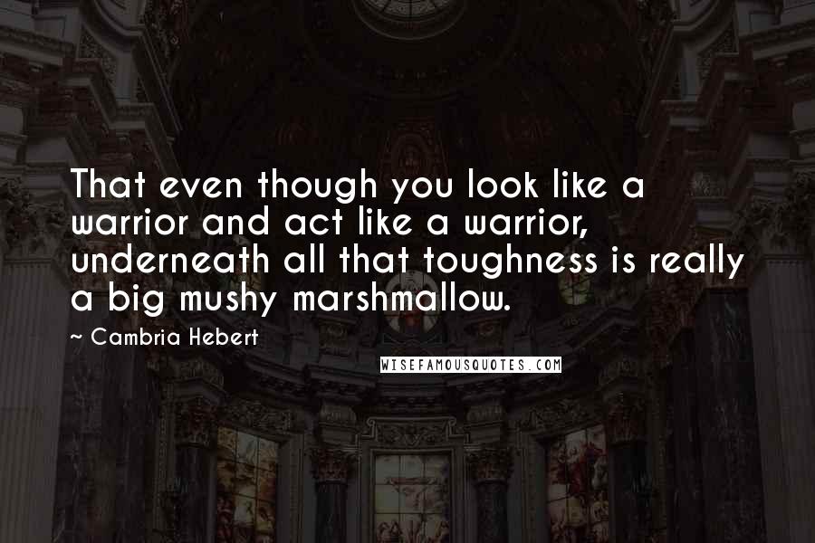 Cambria Hebert Quotes: That even though you look like a warrior and act like a warrior, underneath all that toughness is really a big mushy marshmallow.